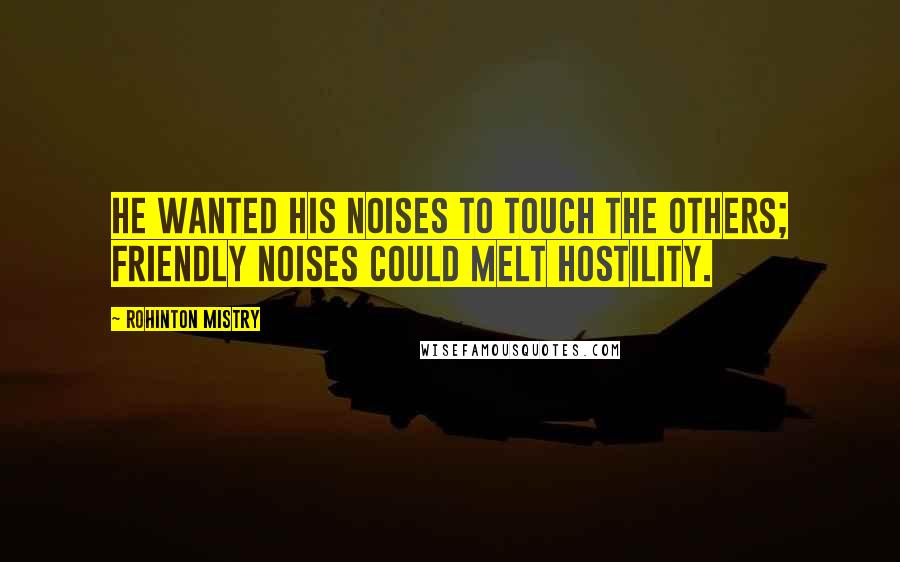 Rohinton Mistry Quotes: He wanted his noises to touch the others; friendly noises could melt hostility.
