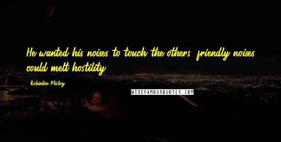 Rohinton Mistry Quotes: He wanted his noises to touch the others; friendly noises could melt hostility.