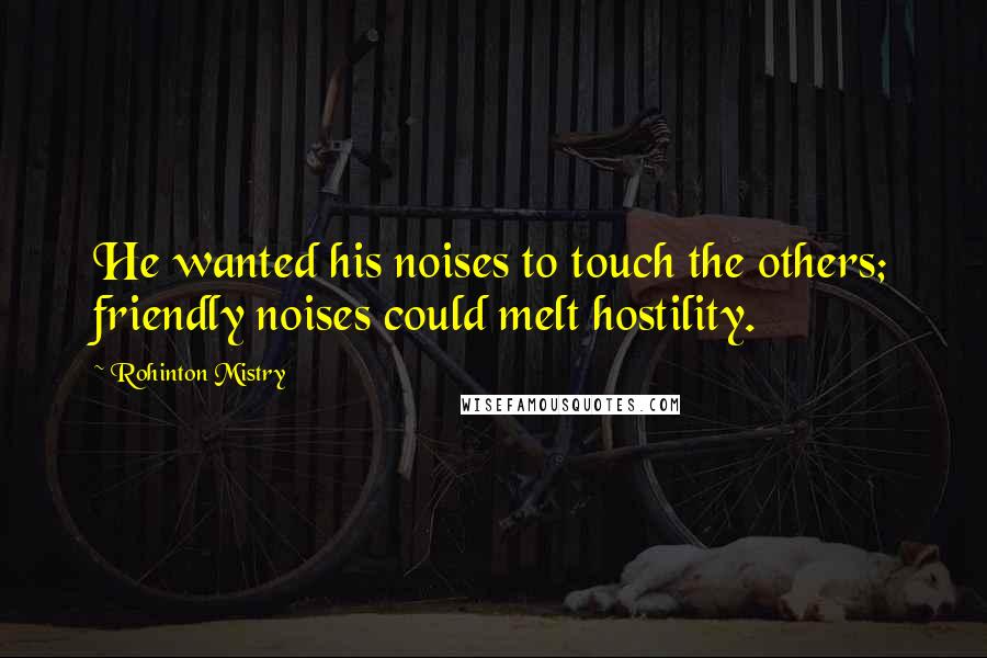Rohinton Mistry Quotes: He wanted his noises to touch the others; friendly noises could melt hostility.