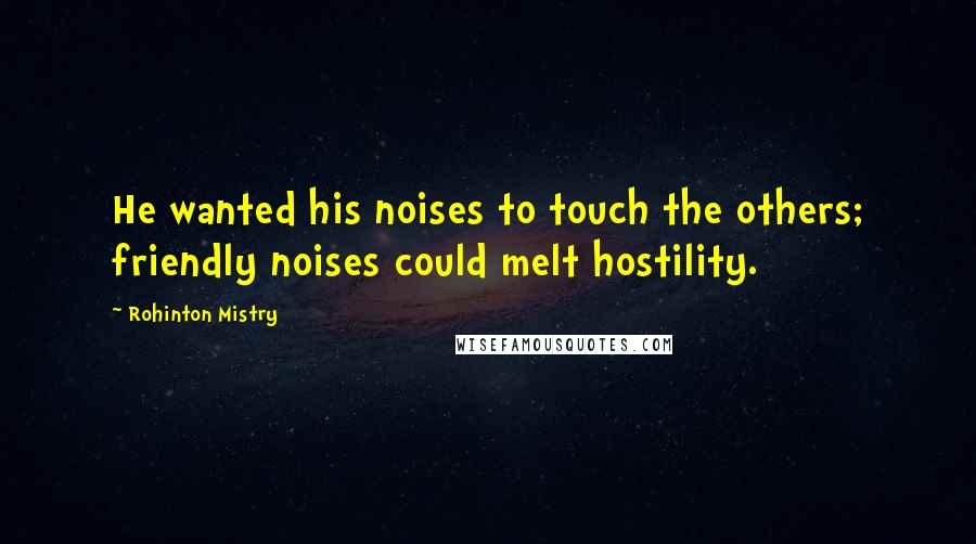Rohinton Mistry Quotes: He wanted his noises to touch the others; friendly noises could melt hostility.