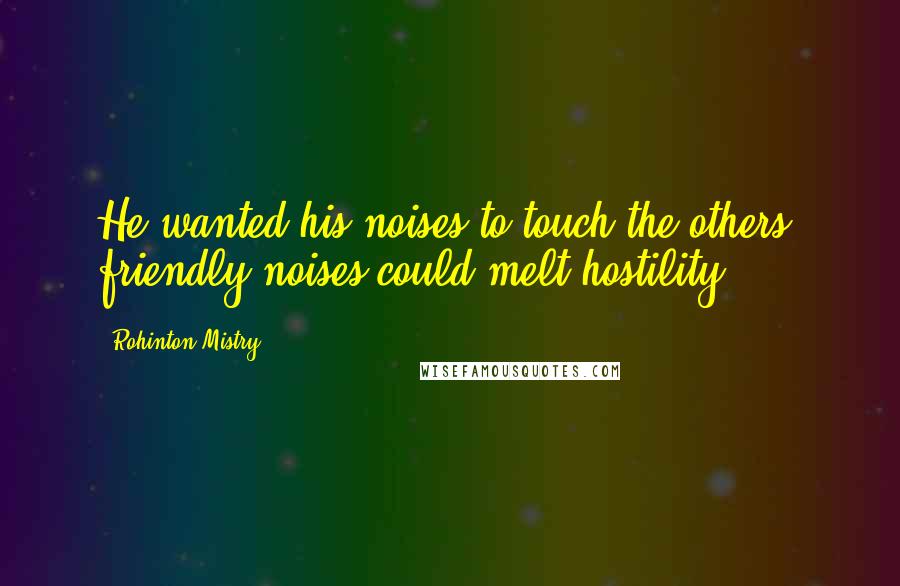 Rohinton Mistry Quotes: He wanted his noises to touch the others; friendly noises could melt hostility.