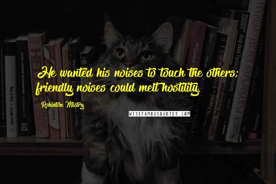 Rohinton Mistry Quotes: He wanted his noises to touch the others; friendly noises could melt hostility.