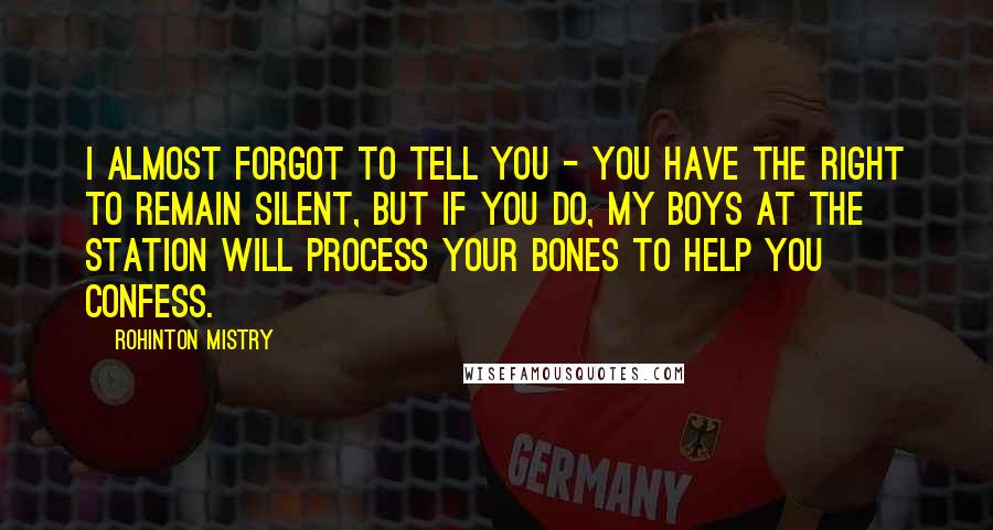 Rohinton Mistry Quotes: I almost forgot to tell you - you have the right to remain silent, but if you do, my boys at the station will process your bones to help you confess.