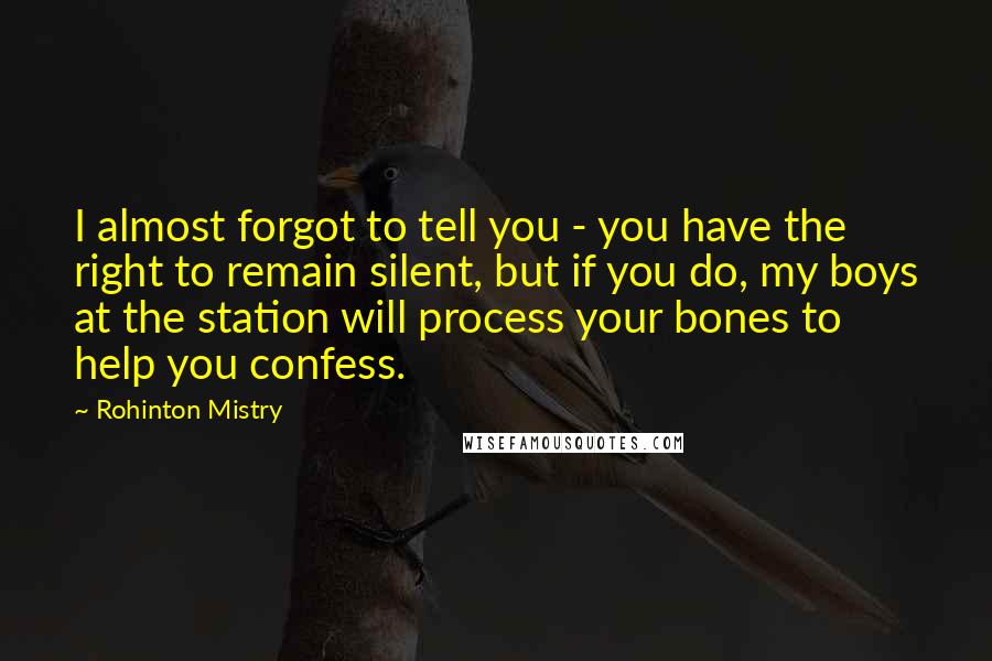 Rohinton Mistry Quotes: I almost forgot to tell you - you have the right to remain silent, but if you do, my boys at the station will process your bones to help you confess.