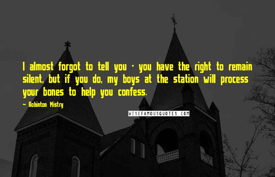 Rohinton Mistry Quotes: I almost forgot to tell you - you have the right to remain silent, but if you do, my boys at the station will process your bones to help you confess.