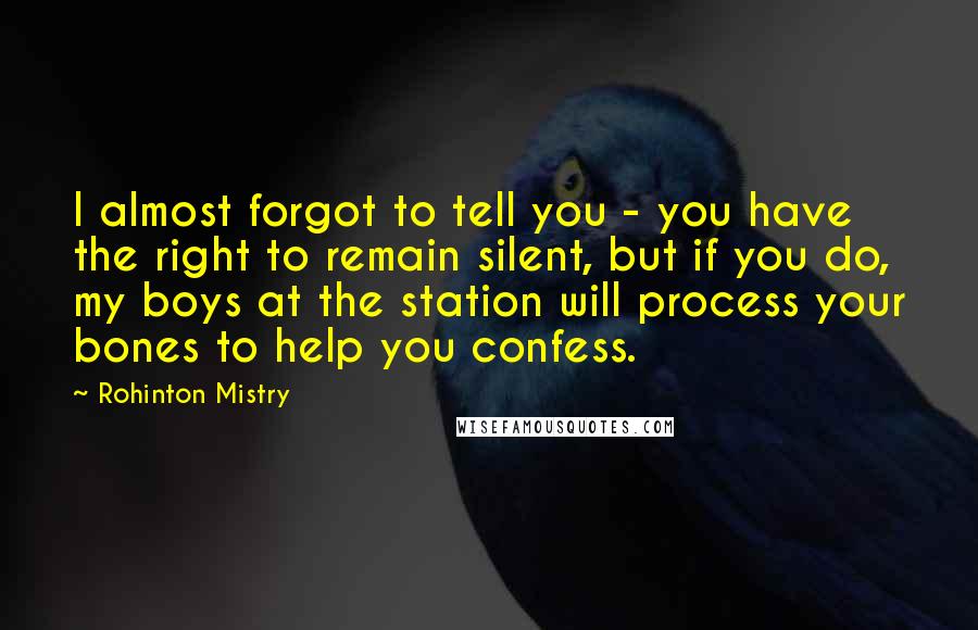 Rohinton Mistry Quotes: I almost forgot to tell you - you have the right to remain silent, but if you do, my boys at the station will process your bones to help you confess.