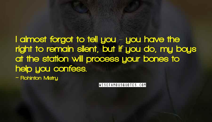 Rohinton Mistry Quotes: I almost forgot to tell you - you have the right to remain silent, but if you do, my boys at the station will process your bones to help you confess.