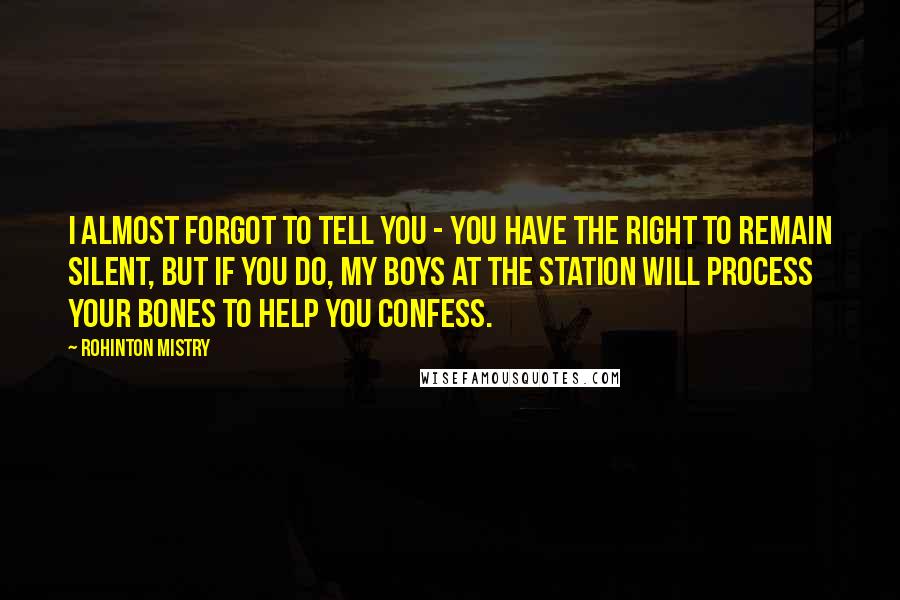 Rohinton Mistry Quotes: I almost forgot to tell you - you have the right to remain silent, but if you do, my boys at the station will process your bones to help you confess.