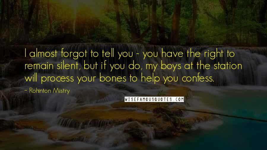 Rohinton Mistry Quotes: I almost forgot to tell you - you have the right to remain silent, but if you do, my boys at the station will process your bones to help you confess.