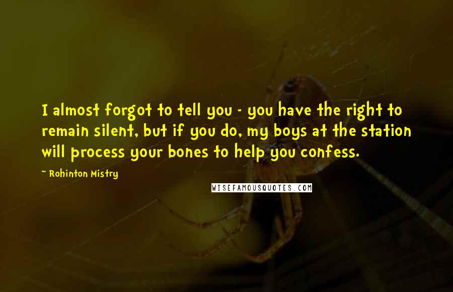 Rohinton Mistry Quotes: I almost forgot to tell you - you have the right to remain silent, but if you do, my boys at the station will process your bones to help you confess.