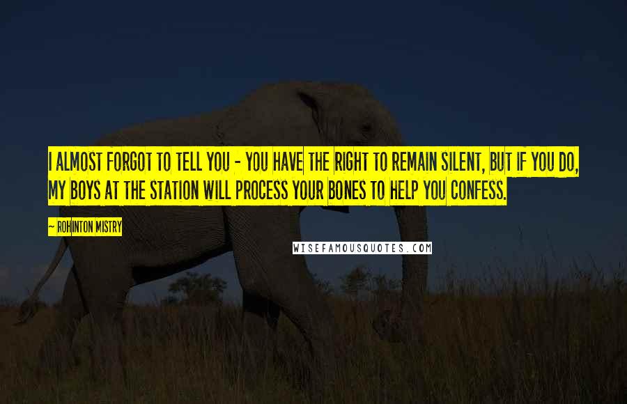 Rohinton Mistry Quotes: I almost forgot to tell you - you have the right to remain silent, but if you do, my boys at the station will process your bones to help you confess.