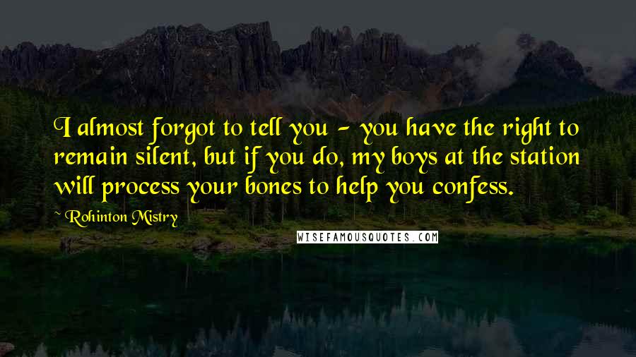 Rohinton Mistry Quotes: I almost forgot to tell you - you have the right to remain silent, but if you do, my boys at the station will process your bones to help you confess.