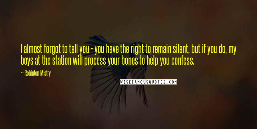 Rohinton Mistry Quotes: I almost forgot to tell you - you have the right to remain silent, but if you do, my boys at the station will process your bones to help you confess.