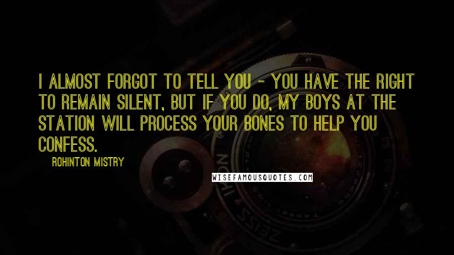 Rohinton Mistry Quotes: I almost forgot to tell you - you have the right to remain silent, but if you do, my boys at the station will process your bones to help you confess.