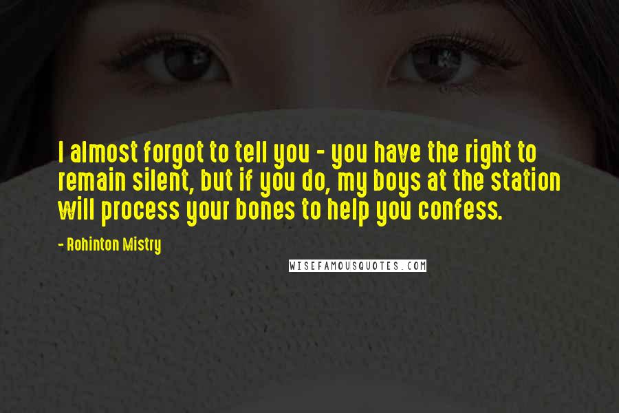 Rohinton Mistry Quotes: I almost forgot to tell you - you have the right to remain silent, but if you do, my boys at the station will process your bones to help you confess.