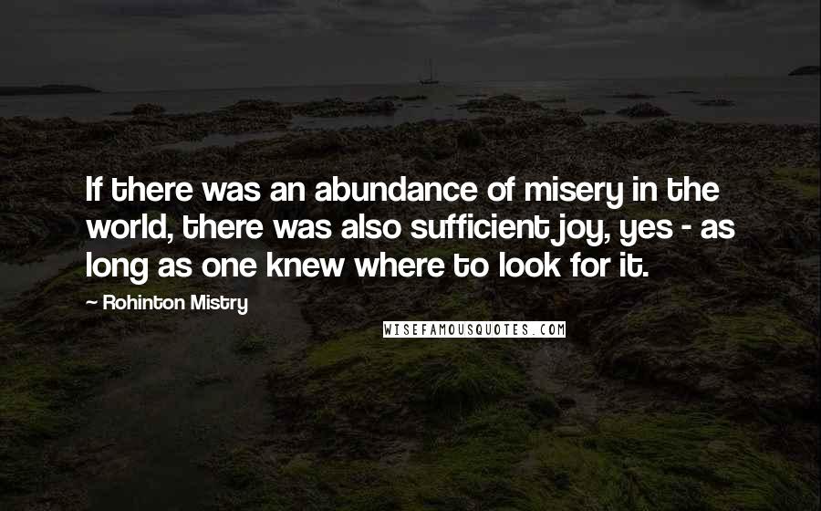 Rohinton Mistry Quotes: If there was an abundance of misery in the world, there was also sufficient joy, yes - as long as one knew where to look for it.