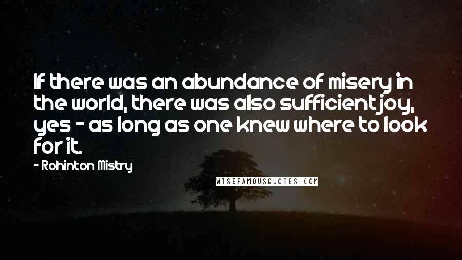 Rohinton Mistry Quotes: If there was an abundance of misery in the world, there was also sufficient joy, yes - as long as one knew where to look for it.