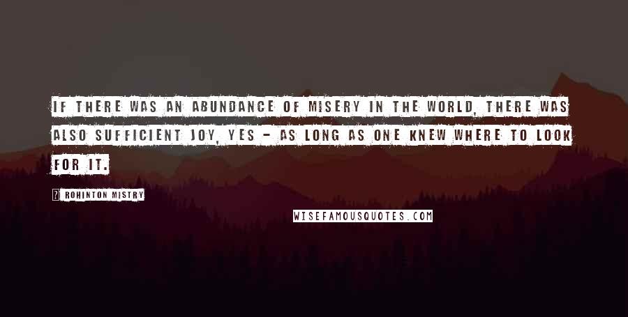 Rohinton Mistry Quotes: If there was an abundance of misery in the world, there was also sufficient joy, yes - as long as one knew where to look for it.