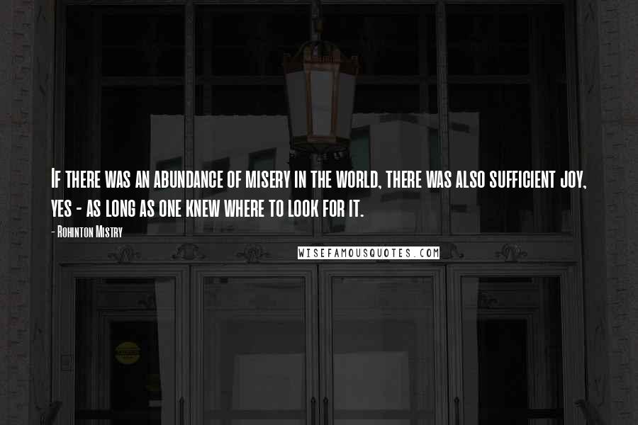 Rohinton Mistry Quotes: If there was an abundance of misery in the world, there was also sufficient joy, yes - as long as one knew where to look for it.