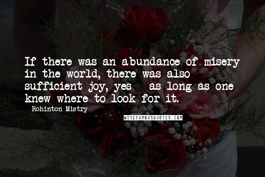 Rohinton Mistry Quotes: If there was an abundance of misery in the world, there was also sufficient joy, yes - as long as one knew where to look for it.