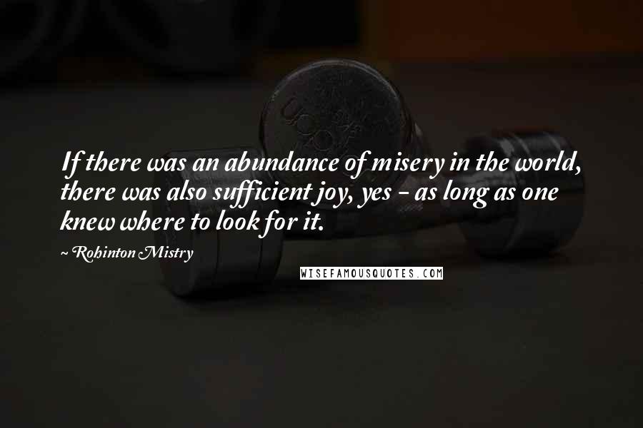 Rohinton Mistry Quotes: If there was an abundance of misery in the world, there was also sufficient joy, yes - as long as one knew where to look for it.