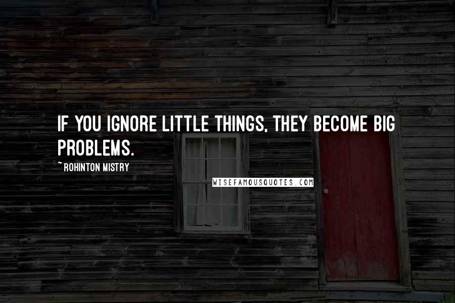 Rohinton Mistry Quotes: If you ignore little things, they become big problems.