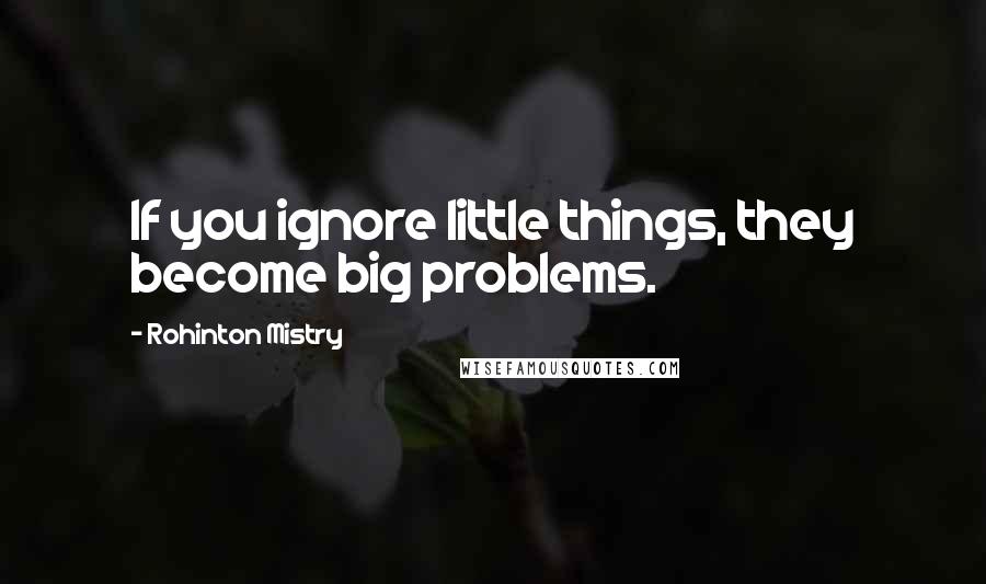 Rohinton Mistry Quotes: If you ignore little things, they become big problems.