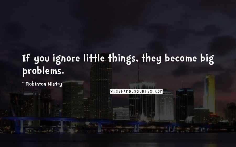Rohinton Mistry Quotes: If you ignore little things, they become big problems.