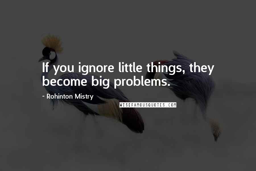 Rohinton Mistry Quotes: If you ignore little things, they become big problems.