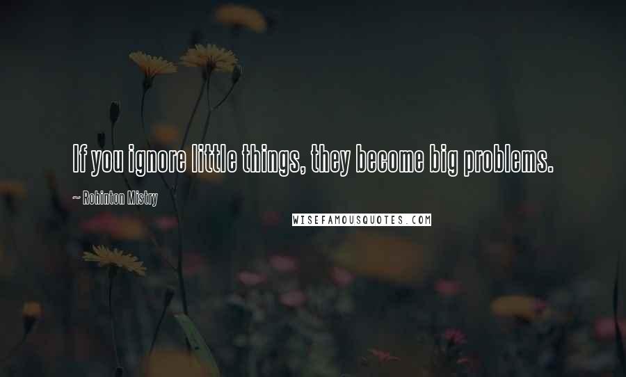 Rohinton Mistry Quotes: If you ignore little things, they become big problems.