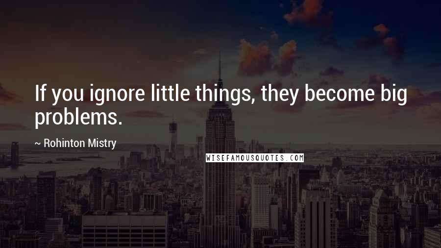 Rohinton Mistry Quotes: If you ignore little things, they become big problems.