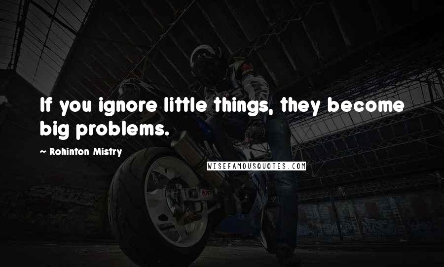Rohinton Mistry Quotes: If you ignore little things, they become big problems.