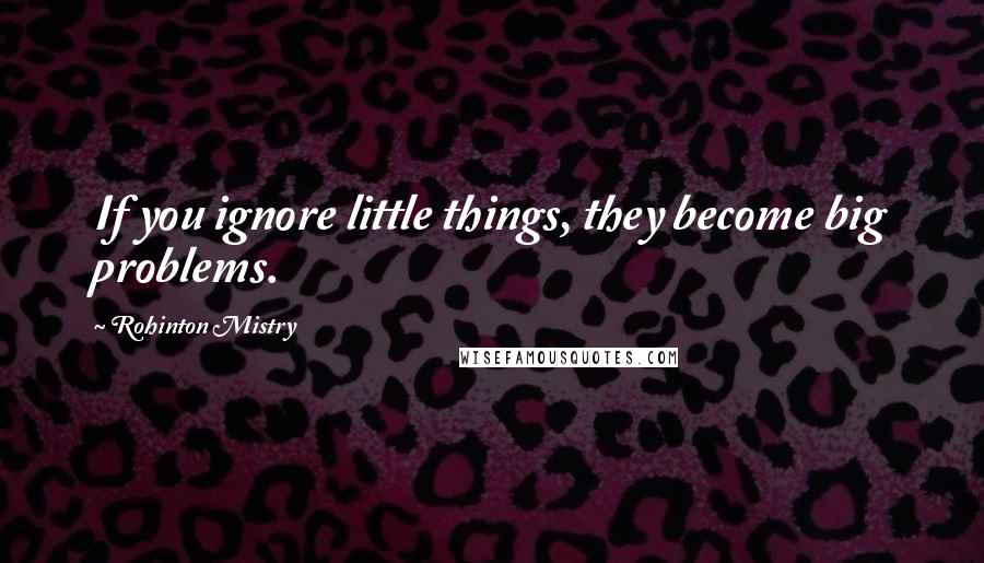 Rohinton Mistry Quotes: If you ignore little things, they become big problems.