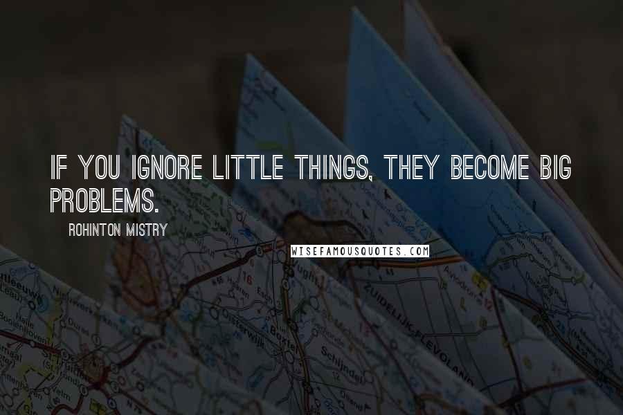 Rohinton Mistry Quotes: If you ignore little things, they become big problems.