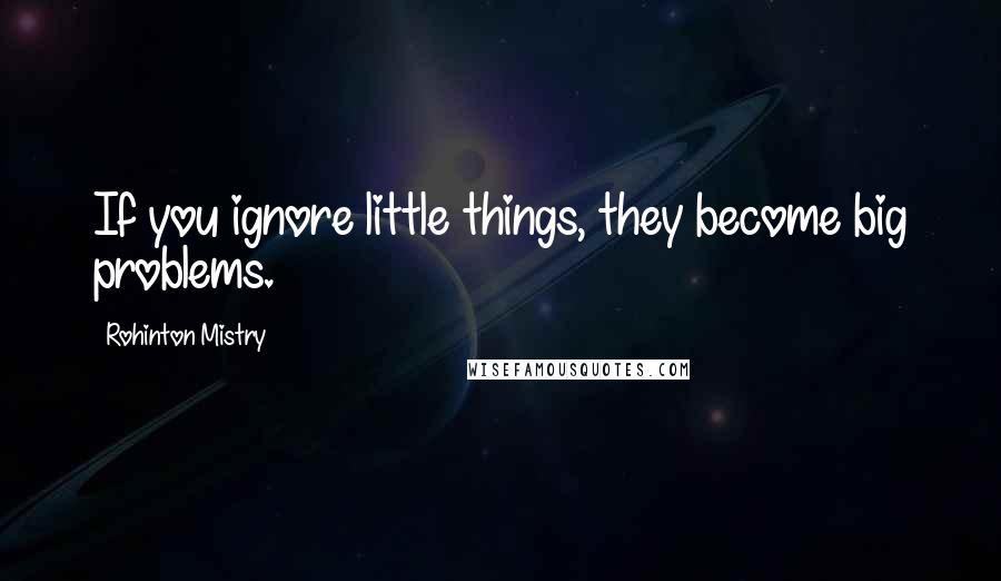 Rohinton Mistry Quotes: If you ignore little things, they become big problems.