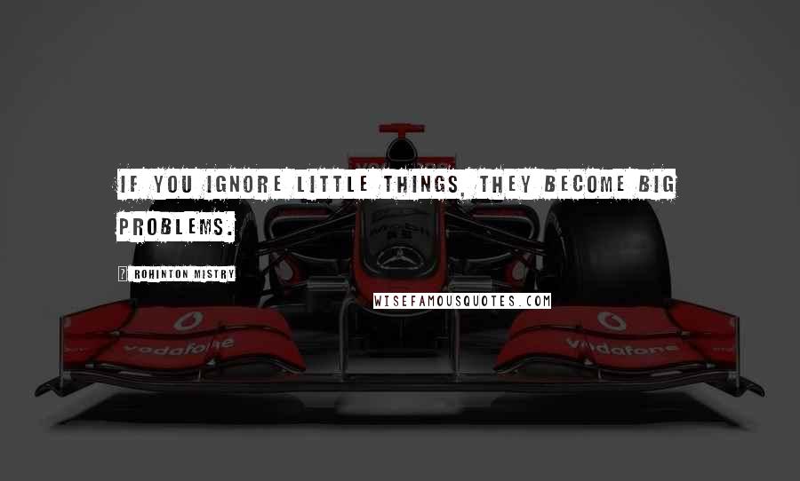 Rohinton Mistry Quotes: If you ignore little things, they become big problems.