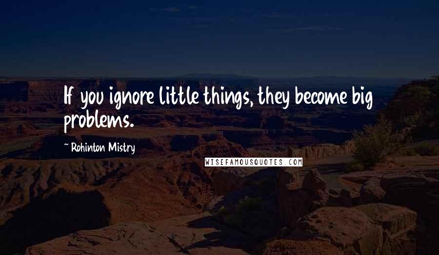 Rohinton Mistry Quotes: If you ignore little things, they become big problems.