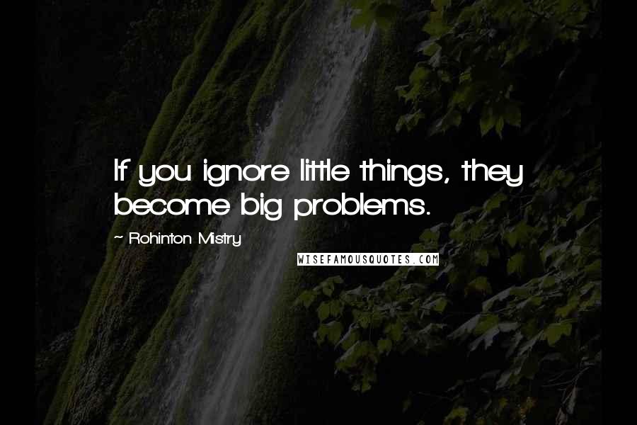 Rohinton Mistry Quotes: If you ignore little things, they become big problems.