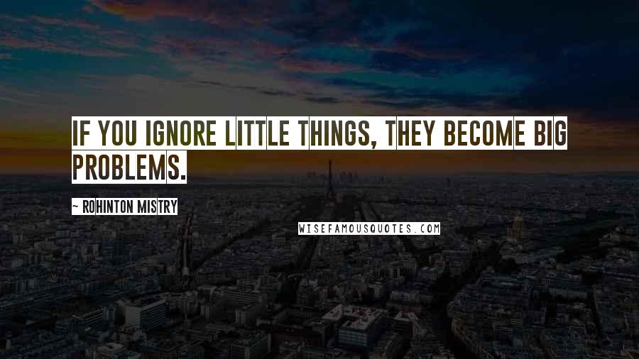 Rohinton Mistry Quotes: If you ignore little things, they become big problems.