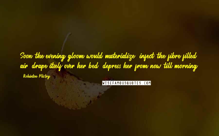 Rohinton Mistry Quotes: Soon the evening gloom would materialize, infect the fibre-filled air, drape itself over her bed, depress her from now till morning.