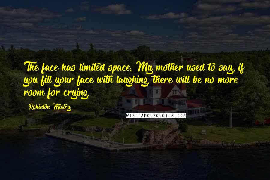Rohinton Mistry Quotes: The face has limited space. My mother used to say, if you fill your face with laughing, there will be no more room for crying.