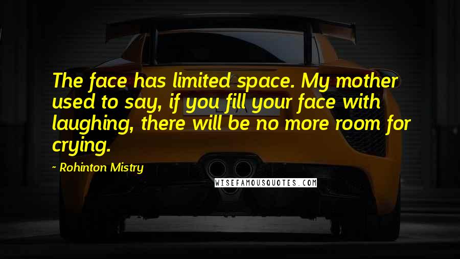 Rohinton Mistry Quotes: The face has limited space. My mother used to say, if you fill your face with laughing, there will be no more room for crying.