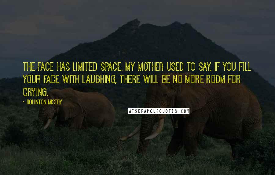 Rohinton Mistry Quotes: The face has limited space. My mother used to say, if you fill your face with laughing, there will be no more room for crying.