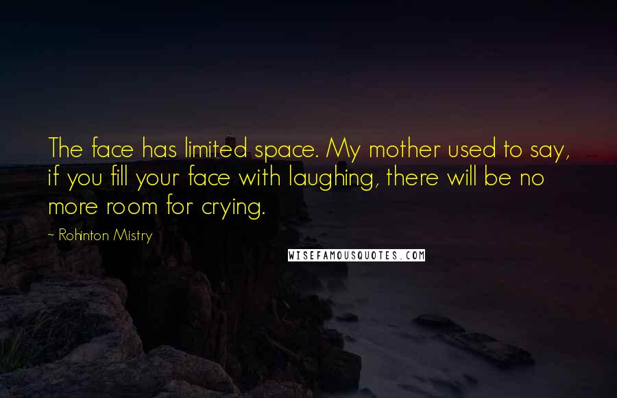 Rohinton Mistry Quotes: The face has limited space. My mother used to say, if you fill your face with laughing, there will be no more room for crying.