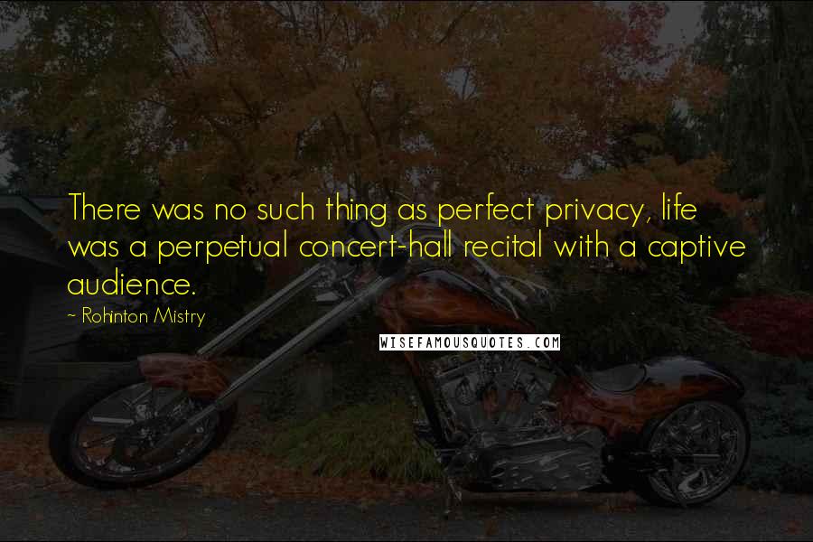 Rohinton Mistry Quotes: There was no such thing as perfect privacy, life was a perpetual concert-hall recital with a captive audience.