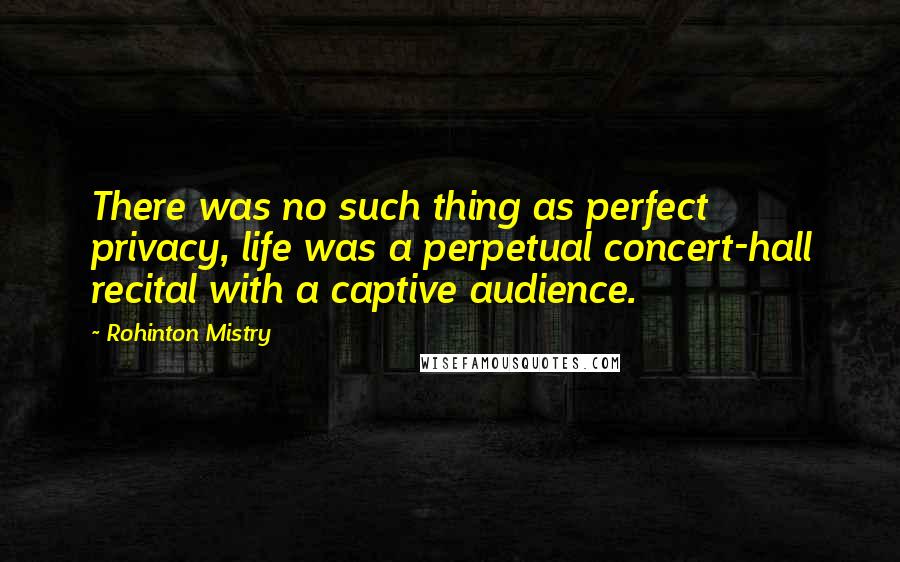 Rohinton Mistry Quotes: There was no such thing as perfect privacy, life was a perpetual concert-hall recital with a captive audience.