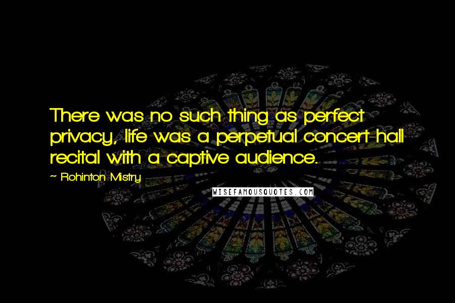 Rohinton Mistry Quotes: There was no such thing as perfect privacy, life was a perpetual concert-hall recital with a captive audience.