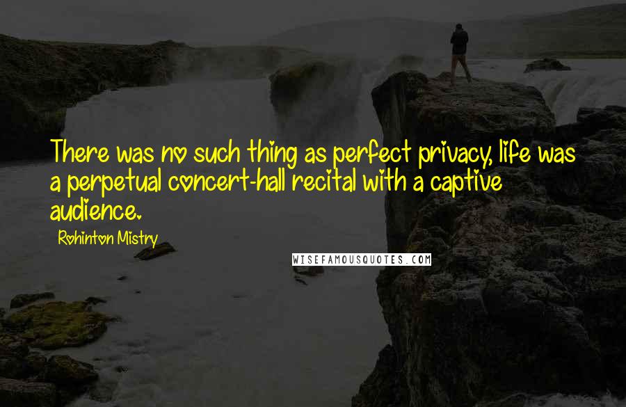 Rohinton Mistry Quotes: There was no such thing as perfect privacy, life was a perpetual concert-hall recital with a captive audience.