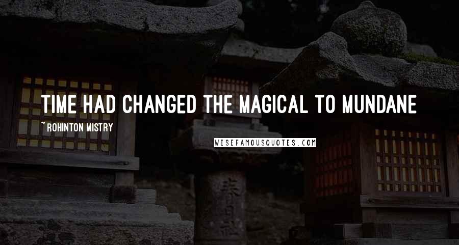 Rohinton Mistry Quotes: Time had changed the magical to mundane