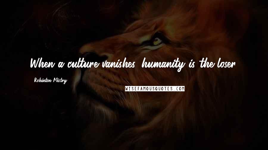 Rohinton Mistry Quotes: When a culture vanishes, humanity is the loser.